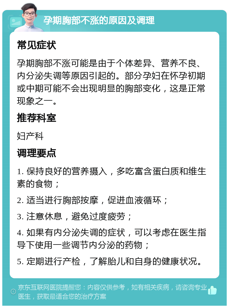 孕期胸部不涨的原因及调理 常见症状 孕期胸部不涨可能是由于个体差异、营养不良、内分泌失调等原因引起的。部分孕妇在怀孕初期或中期可能不会出现明显的胸部变化，这是正常现象之一。 推荐科室 妇产科 调理要点 1. 保持良好的营养摄入，多吃富含蛋白质和维生素的食物； 2. 适当进行胸部按摩，促进血液循环； 3. 注意休息，避免过度疲劳； 4. 如果有内分泌失调的症状，可以考虑在医生指导下使用一些调节内分泌的药物； 5. 定期进行产检，了解胎儿和自身的健康状况。