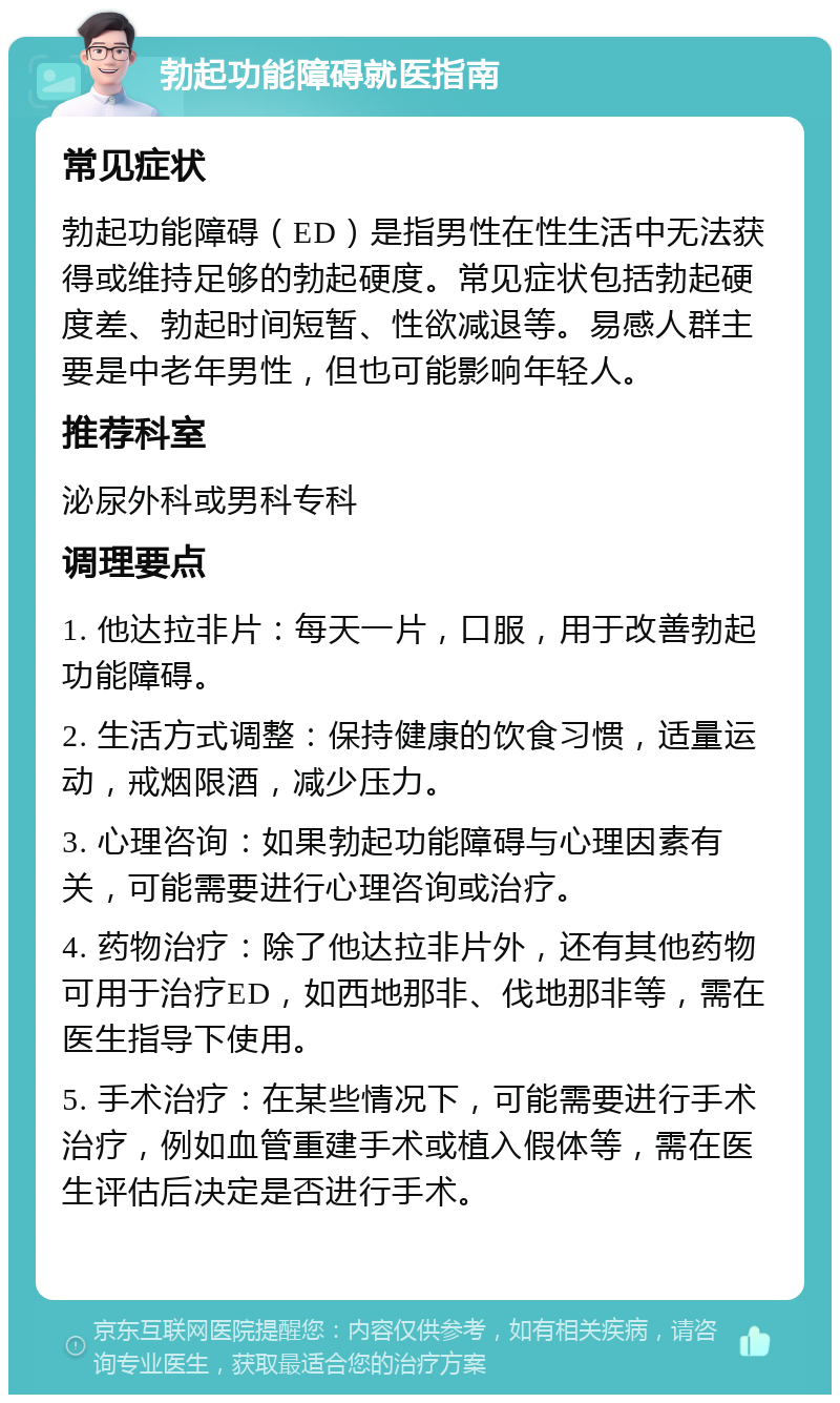 勃起功能障碍就医指南 常见症状 勃起功能障碍（ED）是指男性在性生活中无法获得或维持足够的勃起硬度。常见症状包括勃起硬度差、勃起时间短暂、性欲减退等。易感人群主要是中老年男性，但也可能影响年轻人。 推荐科室 泌尿外科或男科专科 调理要点 1. 他达拉非片：每天一片，口服，用于改善勃起功能障碍。 2. 生活方式调整：保持健康的饮食习惯，适量运动，戒烟限酒，减少压力。 3. 心理咨询：如果勃起功能障碍与心理因素有关，可能需要进行心理咨询或治疗。 4. 药物治疗：除了他达拉非片外，还有其他药物可用于治疗ED，如西地那非、伐地那非等，需在医生指导下使用。 5. 手术治疗：在某些情况下，可能需要进行手术治疗，例如血管重建手术或植入假体等，需在医生评估后决定是否进行手术。