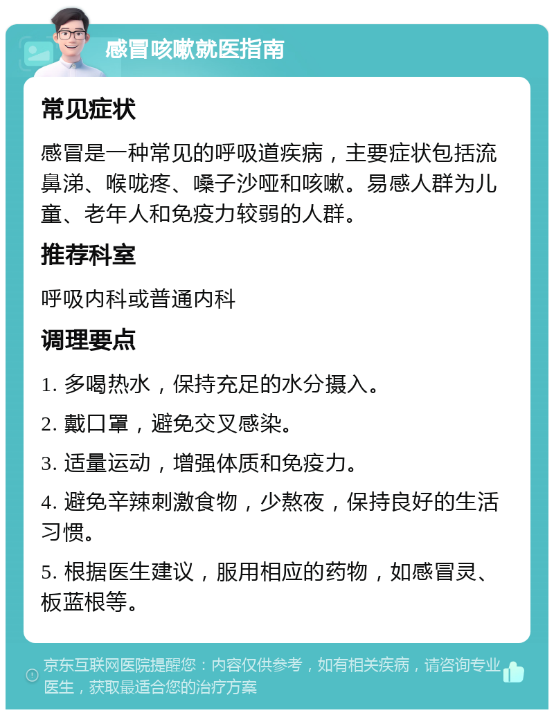 感冒咳嗽就医指南 常见症状 感冒是一种常见的呼吸道疾病，主要症状包括流鼻涕、喉咙疼、嗓子沙哑和咳嗽。易感人群为儿童、老年人和免疫力较弱的人群。 推荐科室 呼吸内科或普通内科 调理要点 1. 多喝热水，保持充足的水分摄入。 2. 戴口罩，避免交叉感染。 3. 适量运动，增强体质和免疫力。 4. 避免辛辣刺激食物，少熬夜，保持良好的生活习惯。 5. 根据医生建议，服用相应的药物，如感冒灵、板蓝根等。