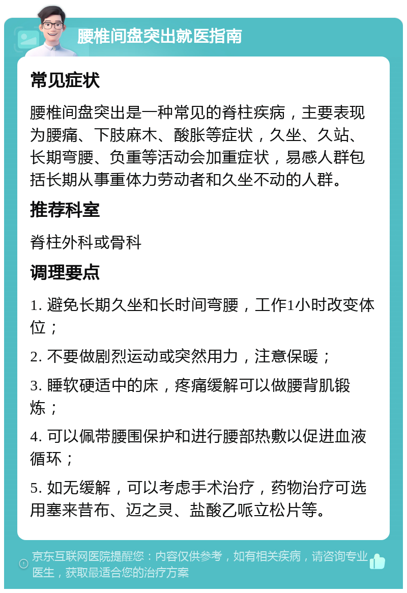 腰椎间盘突出就医指南 常见症状 腰椎间盘突出是一种常见的脊柱疾病，主要表现为腰痛、下肢麻木、酸胀等症状，久坐、久站、长期弯腰、负重等活动会加重症状，易感人群包括长期从事重体力劳动者和久坐不动的人群。 推荐科室 脊柱外科或骨科 调理要点 1. 避免长期久坐和长时间弯腰，工作1小时改变体位； 2. 不要做剧烈运动或突然用力，注意保暖； 3. 睡软硬适中的床，疼痛缓解可以做腰背肌锻炼； 4. 可以佩带腰围保护和进行腰部热敷以促进血液循环； 5. 如无缓解，可以考虑手术治疗，药物治疗可选用塞来昔布、迈之灵、盐酸乙哌立松片等。