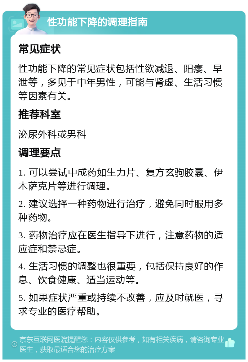 性功能下降的调理指南 常见症状 性功能下降的常见症状包括性欲减退、阳痿、早泄等，多见于中年男性，可能与肾虚、生活习惯等因素有关。 推荐科室 泌尿外科或男科 调理要点 1. 可以尝试中成药如生力片、复方玄驹胶囊、伊木萨克片等进行调理。 2. 建议选择一种药物进行治疗，避免同时服用多种药物。 3. 药物治疗应在医生指导下进行，注意药物的适应症和禁忌症。 4. 生活习惯的调整也很重要，包括保持良好的作息、饮食健康、适当运动等。 5. 如果症状严重或持续不改善，应及时就医，寻求专业的医疗帮助。