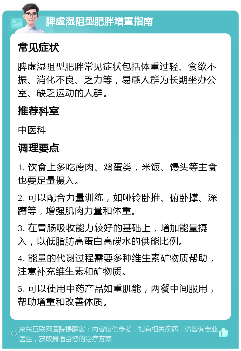 脾虚湿阻型肥胖增重指南 常见症状 脾虚湿阻型肥胖常见症状包括体重过轻、食欲不振、消化不良、乏力等，易感人群为长期坐办公室、缺乏运动的人群。 推荐科室 中医科 调理要点 1. 饮食上多吃瘦肉、鸡蛋类，米饭、馒头等主食也要足量摄入。 2. 可以配合力量训练，如哑铃卧推、俯卧撑、深蹲等，增强肌肉力量和体重。 3. 在胃肠吸收能力较好的基础上，增加能量摄入，以低脂肪高蛋白高碳水的供能比例。 4. 能量的代谢过程需要多种维生素矿物质帮助，注意补充维生素和矿物质。 5. 可以使用中药产品如重肌能，两餐中间服用，帮助增重和改善体质。