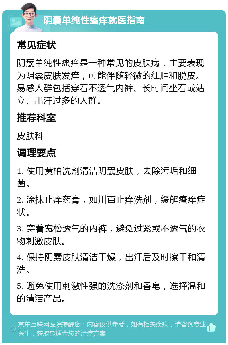 阴囊单纯性瘙痒就医指南 常见症状 阴囊单纯性瘙痒是一种常见的皮肤病，主要表现为阴囊皮肤发痒，可能伴随轻微的红肿和脱皮。易感人群包括穿着不透气内裤、长时间坐着或站立、出汗过多的人群。 推荐科室 皮肤科 调理要点 1. 使用黄柏洗剂清洁阴囊皮肤，去除污垢和细菌。 2. 涂抹止痒药膏，如川百止痒洗剂，缓解瘙痒症状。 3. 穿着宽松透气的内裤，避免过紧或不透气的衣物刺激皮肤。 4. 保持阴囊皮肤清洁干燥，出汗后及时擦干和清洗。 5. 避免使用刺激性强的洗涤剂和香皂，选择温和的清洁产品。