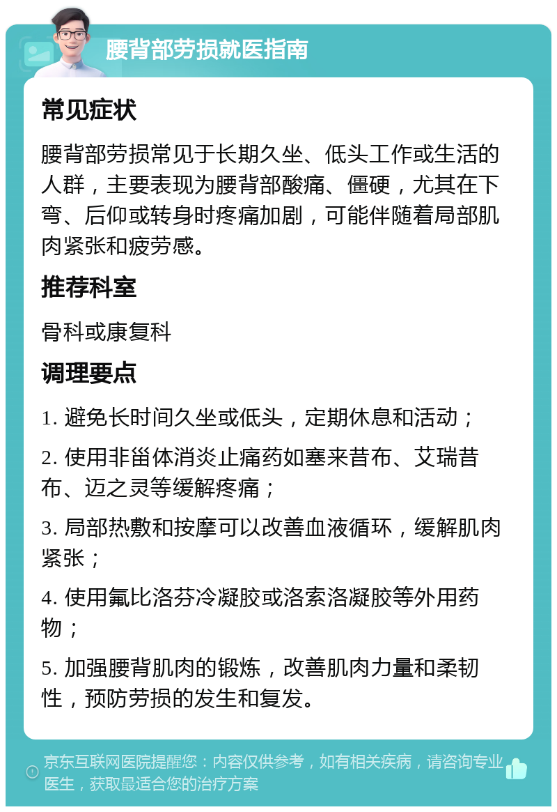 腰背部劳损就医指南 常见症状 腰背部劳损常见于长期久坐、低头工作或生活的人群，主要表现为腰背部酸痛、僵硬，尤其在下弯、后仰或转身时疼痛加剧，可能伴随着局部肌肉紧张和疲劳感。 推荐科室 骨科或康复科 调理要点 1. 避免长时间久坐或低头，定期休息和活动； 2. 使用非甾体消炎止痛药如塞来昔布、艾瑞昔布、迈之灵等缓解疼痛； 3. 局部热敷和按摩可以改善血液循环，缓解肌肉紧张； 4. 使用氟比洛芬冷凝胶或洛索洛凝胶等外用药物； 5. 加强腰背肌肉的锻炼，改善肌肉力量和柔韧性，预防劳损的发生和复发。