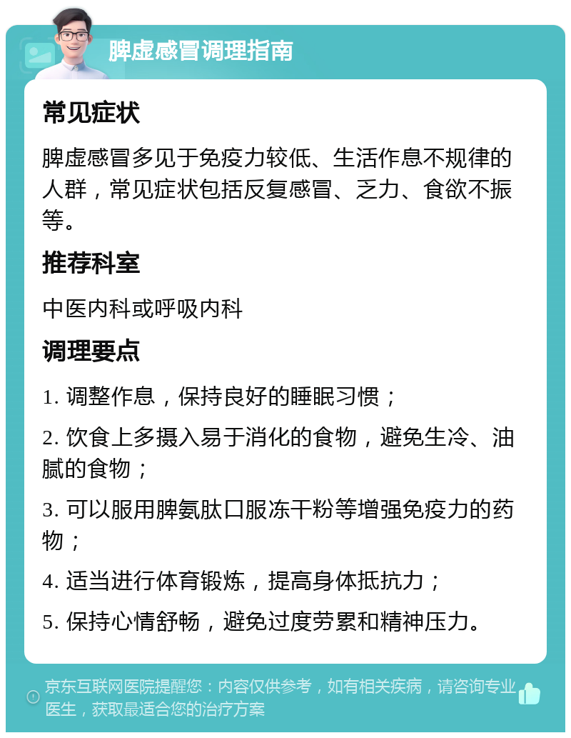 脾虚感冒调理指南 常见症状 脾虚感冒多见于免疫力较低、生活作息不规律的人群，常见症状包括反复感冒、乏力、食欲不振等。 推荐科室 中医内科或呼吸内科 调理要点 1. 调整作息，保持良好的睡眠习惯； 2. 饮食上多摄入易于消化的食物，避免生冷、油腻的食物； 3. 可以服用脾氨肽口服冻干粉等增强免疫力的药物； 4. 适当进行体育锻炼，提高身体抵抗力； 5. 保持心情舒畅，避免过度劳累和精神压力。