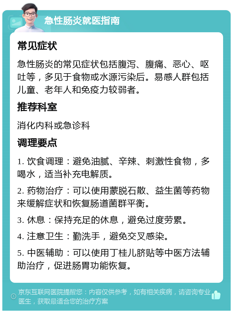 急性肠炎就医指南 常见症状 急性肠炎的常见症状包括腹泻、腹痛、恶心、呕吐等，多见于食物或水源污染后。易感人群包括儿童、老年人和免疫力较弱者。 推荐科室 消化内科或急诊科 调理要点 1. 饮食调理：避免油腻、辛辣、刺激性食物，多喝水，适当补充电解质。 2. 药物治疗：可以使用蒙脱石散、益生菌等药物来缓解症状和恢复肠道菌群平衡。 3. 休息：保持充足的休息，避免过度劳累。 4. 注意卫生：勤洗手，避免交叉感染。 5. 中医辅助：可以使用丁桂儿脐贴等中医方法辅助治疗，促进肠胃功能恢复。