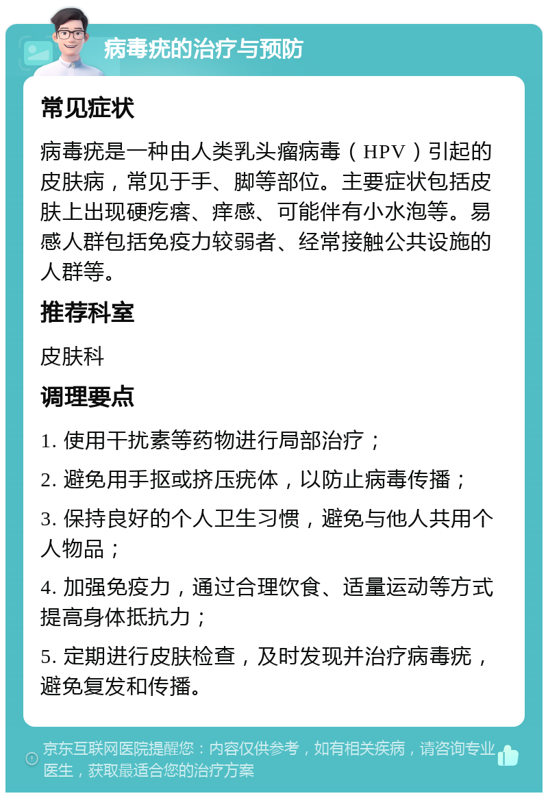 病毒疣的治疗与预防 常见症状 病毒疣是一种由人类乳头瘤病毒（HPV）引起的皮肤病，常见于手、脚等部位。主要症状包括皮肤上出现硬疙瘩、痒感、可能伴有小水泡等。易感人群包括免疫力较弱者、经常接触公共设施的人群等。 推荐科室 皮肤科 调理要点 1. 使用干扰素等药物进行局部治疗； 2. 避免用手抠或挤压疣体，以防止病毒传播； 3. 保持良好的个人卫生习惯，避免与他人共用个人物品； 4. 加强免疫力，通过合理饮食、适量运动等方式提高身体抵抗力； 5. 定期进行皮肤检查，及时发现并治疗病毒疣，避免复发和传播。