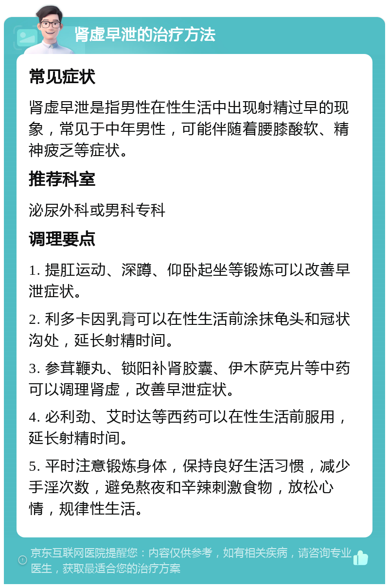 肾虚早泄的治疗方法 常见症状 肾虚早泄是指男性在性生活中出现射精过早的现象，常见于中年男性，可能伴随着腰膝酸软、精神疲乏等症状。 推荐科室 泌尿外科或男科专科 调理要点 1. 提肛运动、深蹲、仰卧起坐等锻炼可以改善早泄症状。 2. 利多卡因乳膏可以在性生活前涂抹龟头和冠状沟处，延长射精时间。 3. 参茸鞭丸、锁阳补肾胶囊、伊木萨克片等中药可以调理肾虚，改善早泄症状。 4. 必利劲、艾时达等西药可以在性生活前服用，延长射精时间。 5. 平时注意锻炼身体，保持良好生活习惯，减少手淫次数，避免熬夜和辛辣刺激食物，放松心情，规律性生活。