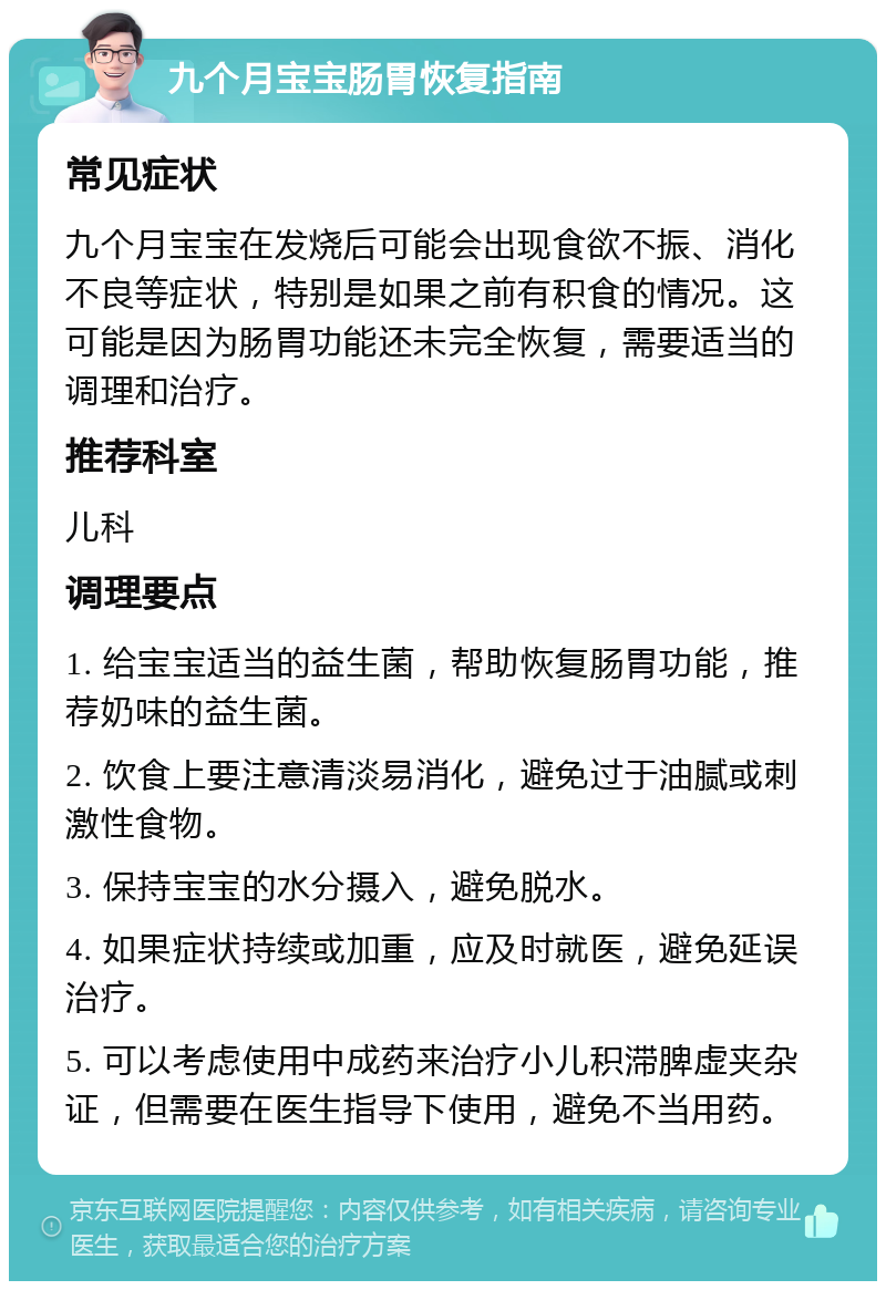 九个月宝宝肠胃恢复指南 常见症状 九个月宝宝在发烧后可能会出现食欲不振、消化不良等症状，特别是如果之前有积食的情况。这可能是因为肠胃功能还未完全恢复，需要适当的调理和治疗。 推荐科室 儿科 调理要点 1. 给宝宝适当的益生菌，帮助恢复肠胃功能，推荐奶味的益生菌。 2. 饮食上要注意清淡易消化，避免过于油腻或刺激性食物。 3. 保持宝宝的水分摄入，避免脱水。 4. 如果症状持续或加重，应及时就医，避免延误治疗。 5. 可以考虑使用中成药来治疗小儿积滞脾虚夹杂证，但需要在医生指导下使用，避免不当用药。