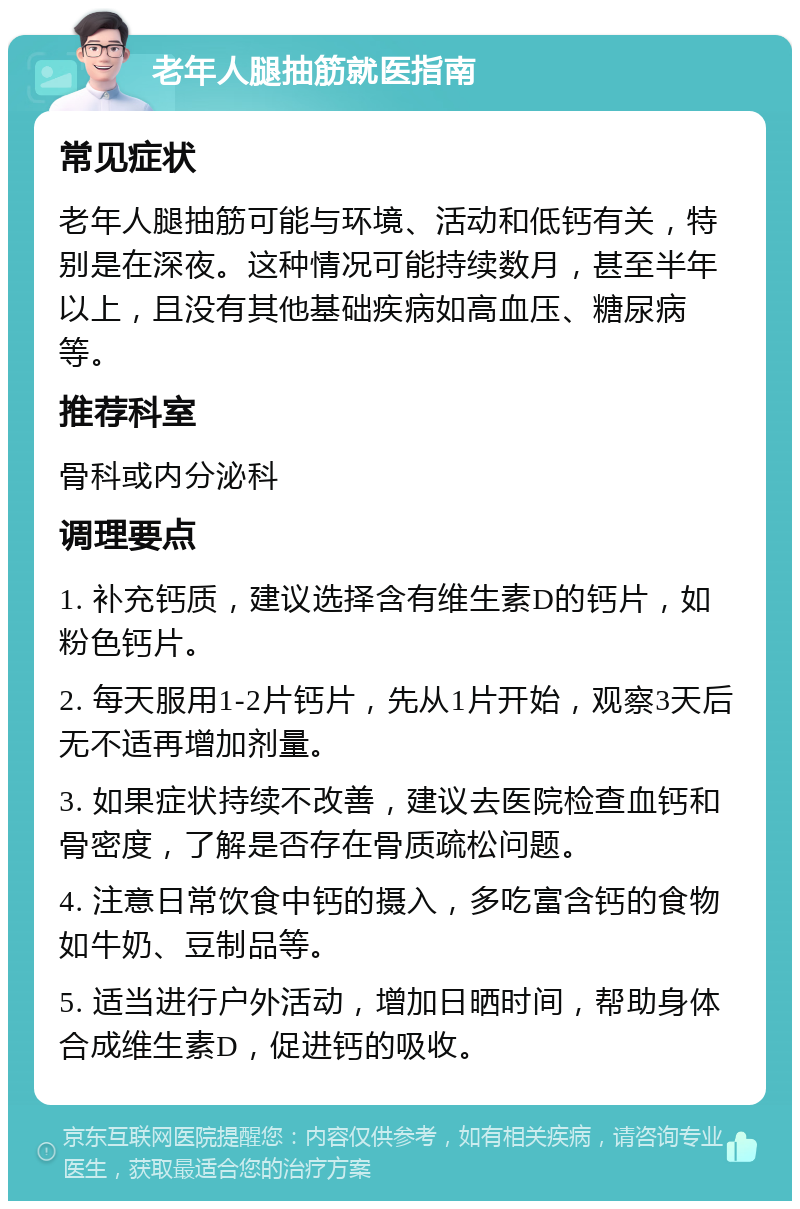 老年人腿抽筋就医指南 常见症状 老年人腿抽筋可能与环境、活动和低钙有关，特别是在深夜。这种情况可能持续数月，甚至半年以上，且没有其他基础疾病如高血压、糖尿病等。 推荐科室 骨科或内分泌科 调理要点 1. 补充钙质，建议选择含有维生素D的钙片，如粉色钙片。 2. 每天服用1-2片钙片，先从1片开始，观察3天后无不适再增加剂量。 3. 如果症状持续不改善，建议去医院检查血钙和骨密度，了解是否存在骨质疏松问题。 4. 注意日常饮食中钙的摄入，多吃富含钙的食物如牛奶、豆制品等。 5. 适当进行户外活动，增加日晒时间，帮助身体合成维生素D，促进钙的吸收。