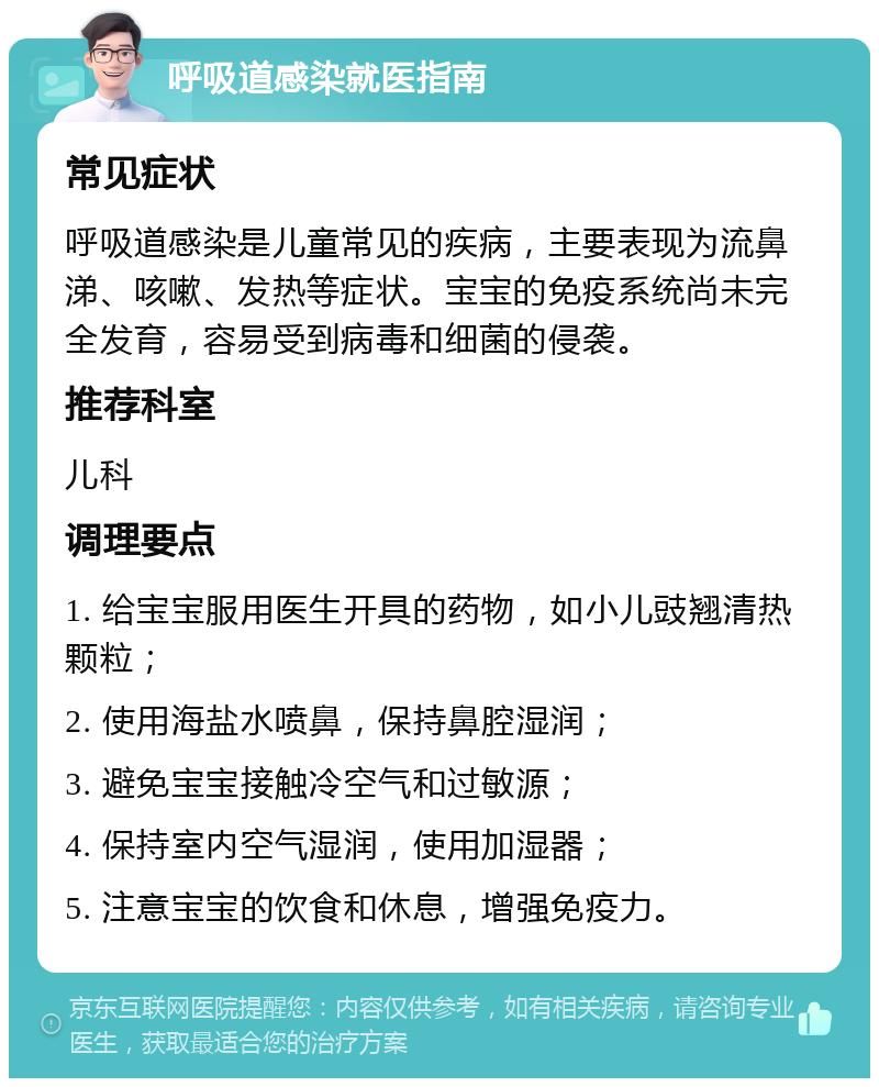 呼吸道感染就医指南 常见症状 呼吸道感染是儿童常见的疾病，主要表现为流鼻涕、咳嗽、发热等症状。宝宝的免疫系统尚未完全发育，容易受到病毒和细菌的侵袭。 推荐科室 儿科 调理要点 1. 给宝宝服用医生开具的药物，如小儿豉翘清热颗粒； 2. 使用海盐水喷鼻，保持鼻腔湿润； 3. 避免宝宝接触冷空气和过敏源； 4. 保持室内空气湿润，使用加湿器； 5. 注意宝宝的饮食和休息，增强免疫力。