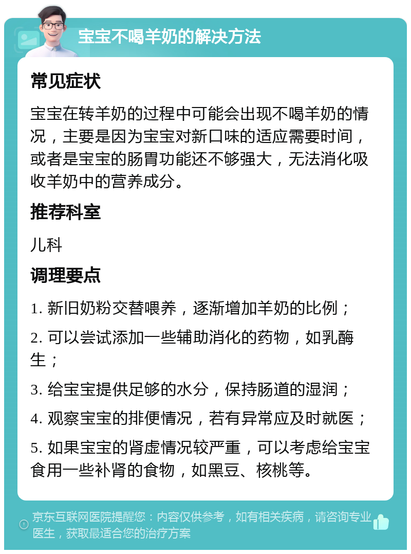 宝宝不喝羊奶的解决方法 常见症状 宝宝在转羊奶的过程中可能会出现不喝羊奶的情况，主要是因为宝宝对新口味的适应需要时间，或者是宝宝的肠胃功能还不够强大，无法消化吸收羊奶中的营养成分。 推荐科室 儿科 调理要点 1. 新旧奶粉交替喂养，逐渐增加羊奶的比例； 2. 可以尝试添加一些辅助消化的药物，如乳酶生； 3. 给宝宝提供足够的水分，保持肠道的湿润； 4. 观察宝宝的排便情况，若有异常应及时就医； 5. 如果宝宝的肾虚情况较严重，可以考虑给宝宝食用一些补肾的食物，如黑豆、核桃等。