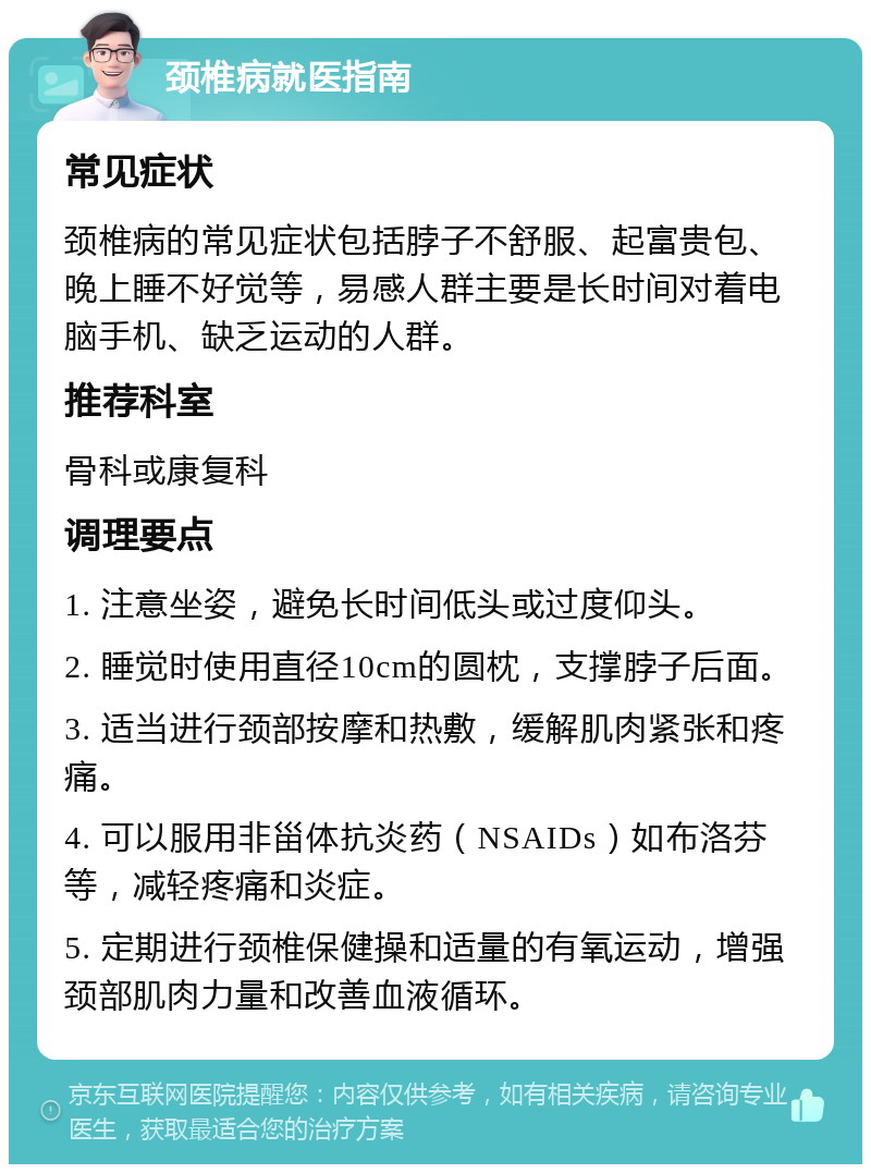 颈椎病就医指南 常见症状 颈椎病的常见症状包括脖子不舒服、起富贵包、晚上睡不好觉等，易感人群主要是长时间对着电脑手机、缺乏运动的人群。 推荐科室 骨科或康复科 调理要点 1. 注意坐姿，避免长时间低头或过度仰头。 2. 睡觉时使用直径10cm的圆枕，支撑脖子后面。 3. 适当进行颈部按摩和热敷，缓解肌肉紧张和疼痛。 4. 可以服用非甾体抗炎药（NSAIDs）如布洛芬等，减轻疼痛和炎症。 5. 定期进行颈椎保健操和适量的有氧运动，增强颈部肌肉力量和改善血液循环。