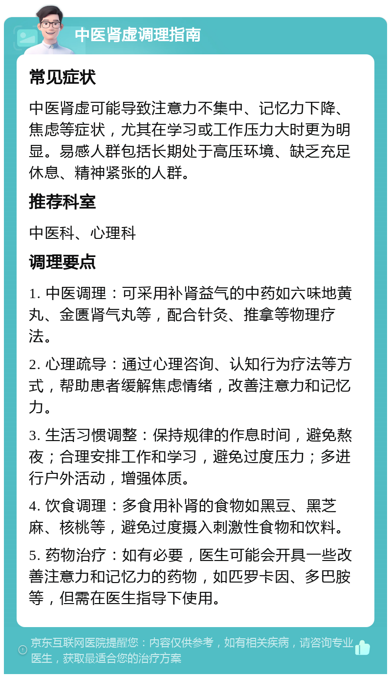 中医肾虚调理指南 常见症状 中医肾虚可能导致注意力不集中、记忆力下降、焦虑等症状，尤其在学习或工作压力大时更为明显。易感人群包括长期处于高压环境、缺乏充足休息、精神紧张的人群。 推荐科室 中医科、心理科 调理要点 1. 中医调理：可采用补肾益气的中药如六味地黄丸、金匮肾气丸等，配合针灸、推拿等物理疗法。 2. 心理疏导：通过心理咨询、认知行为疗法等方式，帮助患者缓解焦虑情绪，改善注意力和记忆力。 3. 生活习惯调整：保持规律的作息时间，避免熬夜；合理安排工作和学习，避免过度压力；多进行户外活动，增强体质。 4. 饮食调理：多食用补肾的食物如黑豆、黑芝麻、核桃等，避免过度摄入刺激性食物和饮料。 5. 药物治疗：如有必要，医生可能会开具一些改善注意力和记忆力的药物，如匹罗卡因、多巴胺等，但需在医生指导下使用。