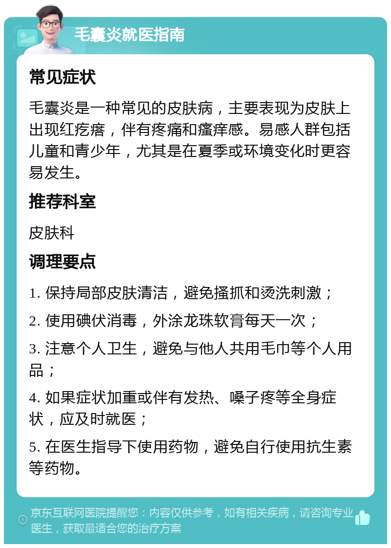 毛囊炎就医指南 常见症状 毛囊炎是一种常见的皮肤病，主要表现为皮肤上出现红疙瘩，伴有疼痛和瘙痒感。易感人群包括儿童和青少年，尤其是在夏季或环境变化时更容易发生。 推荐科室 皮肤科 调理要点 1. 保持局部皮肤清洁，避免搔抓和烫洗刺激； 2. 使用碘伏消毒，外涂龙珠软膏每天一次； 3. 注意个人卫生，避免与他人共用毛巾等个人用品； 4. 如果症状加重或伴有发热、嗓子疼等全身症状，应及时就医； 5. 在医生指导下使用药物，避免自行使用抗生素等药物。