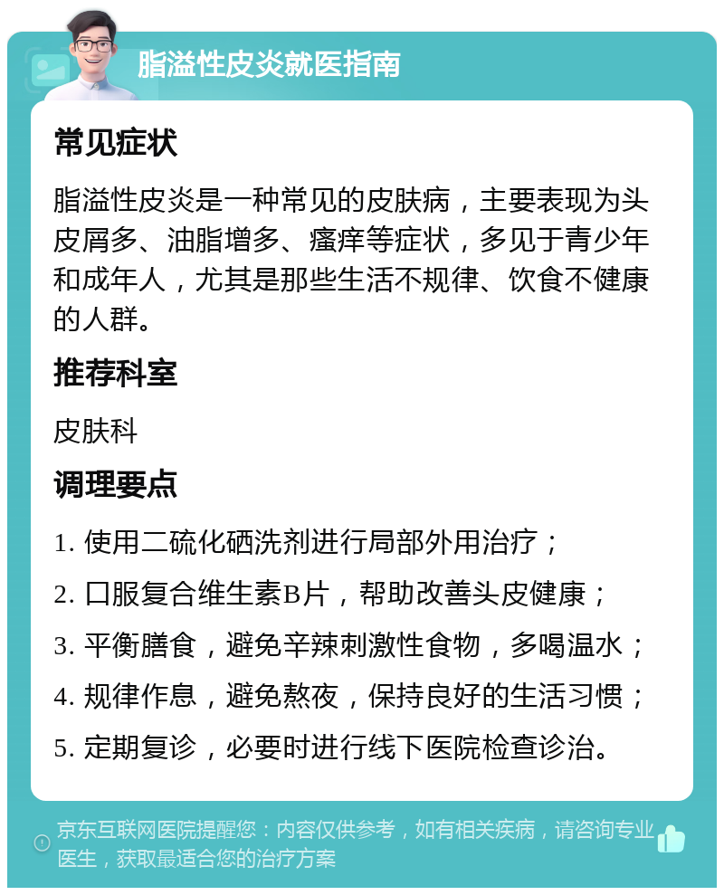 脂溢性皮炎就医指南 常见症状 脂溢性皮炎是一种常见的皮肤病，主要表现为头皮屑多、油脂增多、瘙痒等症状，多见于青少年和成年人，尤其是那些生活不规律、饮食不健康的人群。 推荐科室 皮肤科 调理要点 1. 使用二硫化硒洗剂进行局部外用治疗； 2. 口服复合维生素B片，帮助改善头皮健康； 3. 平衡膳食，避免辛辣刺激性食物，多喝温水； 4. 规律作息，避免熬夜，保持良好的生活习惯； 5. 定期复诊，必要时进行线下医院检查诊治。