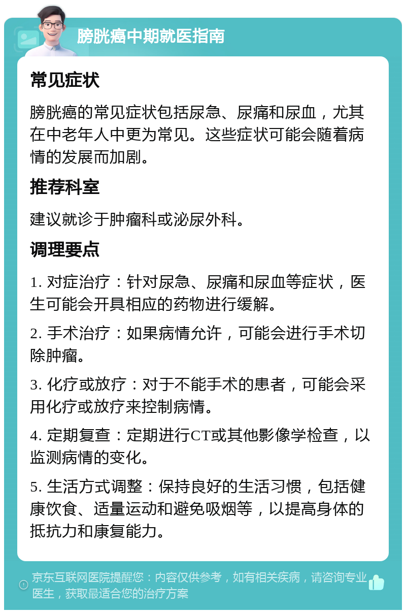 膀胱癌中期就医指南 常见症状 膀胱癌的常见症状包括尿急、尿痛和尿血，尤其在中老年人中更为常见。这些症状可能会随着病情的发展而加剧。 推荐科室 建议就诊于肿瘤科或泌尿外科。 调理要点 1. 对症治疗：针对尿急、尿痛和尿血等症状，医生可能会开具相应的药物进行缓解。 2. 手术治疗：如果病情允许，可能会进行手术切除肿瘤。 3. 化疗或放疗：对于不能手术的患者，可能会采用化疗或放疗来控制病情。 4. 定期复查：定期进行CT或其他影像学检查，以监测病情的变化。 5. 生活方式调整：保持良好的生活习惯，包括健康饮食、适量运动和避免吸烟等，以提高身体的抵抗力和康复能力。