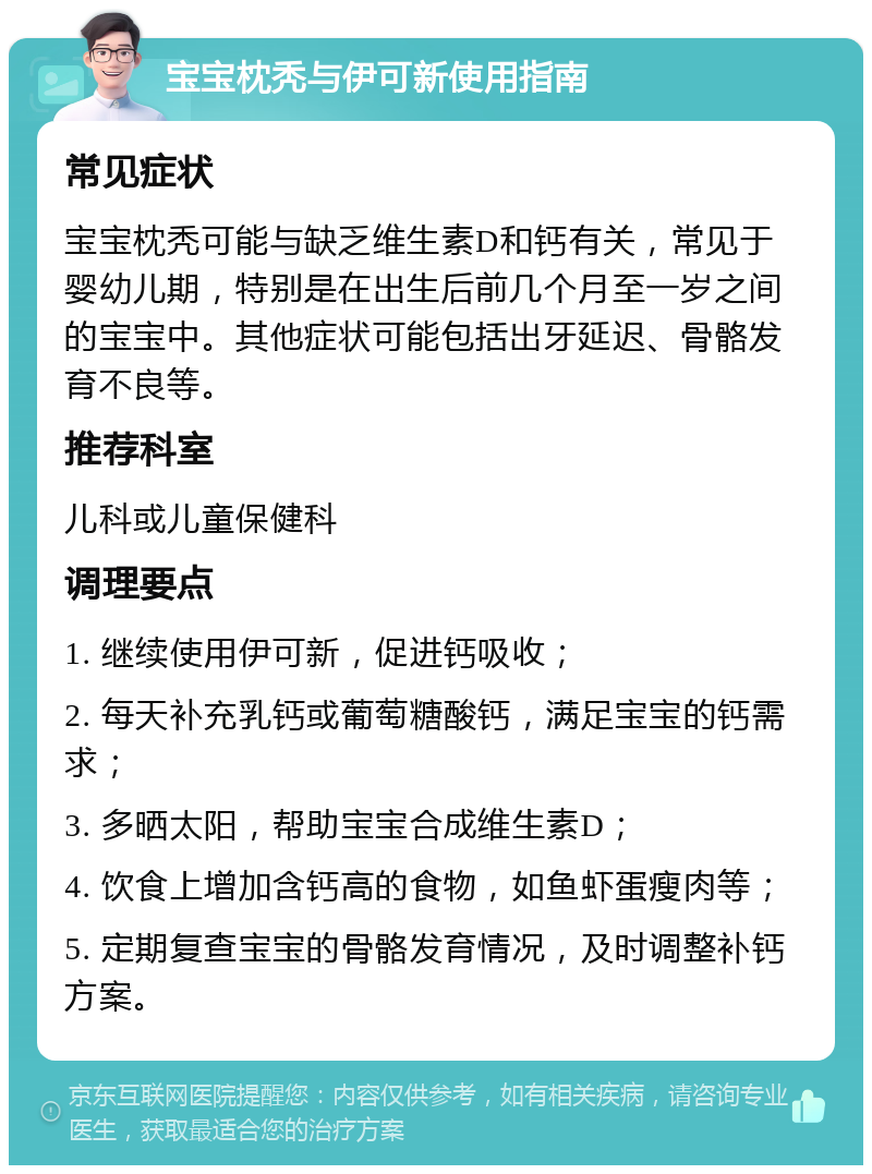 宝宝枕秃与伊可新使用指南 常见症状 宝宝枕秃可能与缺乏维生素D和钙有关，常见于婴幼儿期，特别是在出生后前几个月至一岁之间的宝宝中。其他症状可能包括出牙延迟、骨骼发育不良等。 推荐科室 儿科或儿童保健科 调理要点 1. 继续使用伊可新，促进钙吸收； 2. 每天补充乳钙或葡萄糖酸钙，满足宝宝的钙需求； 3. 多晒太阳，帮助宝宝合成维生素D； 4. 饮食上增加含钙高的食物，如鱼虾蛋瘦肉等； 5. 定期复查宝宝的骨骼发育情况，及时调整补钙方案。