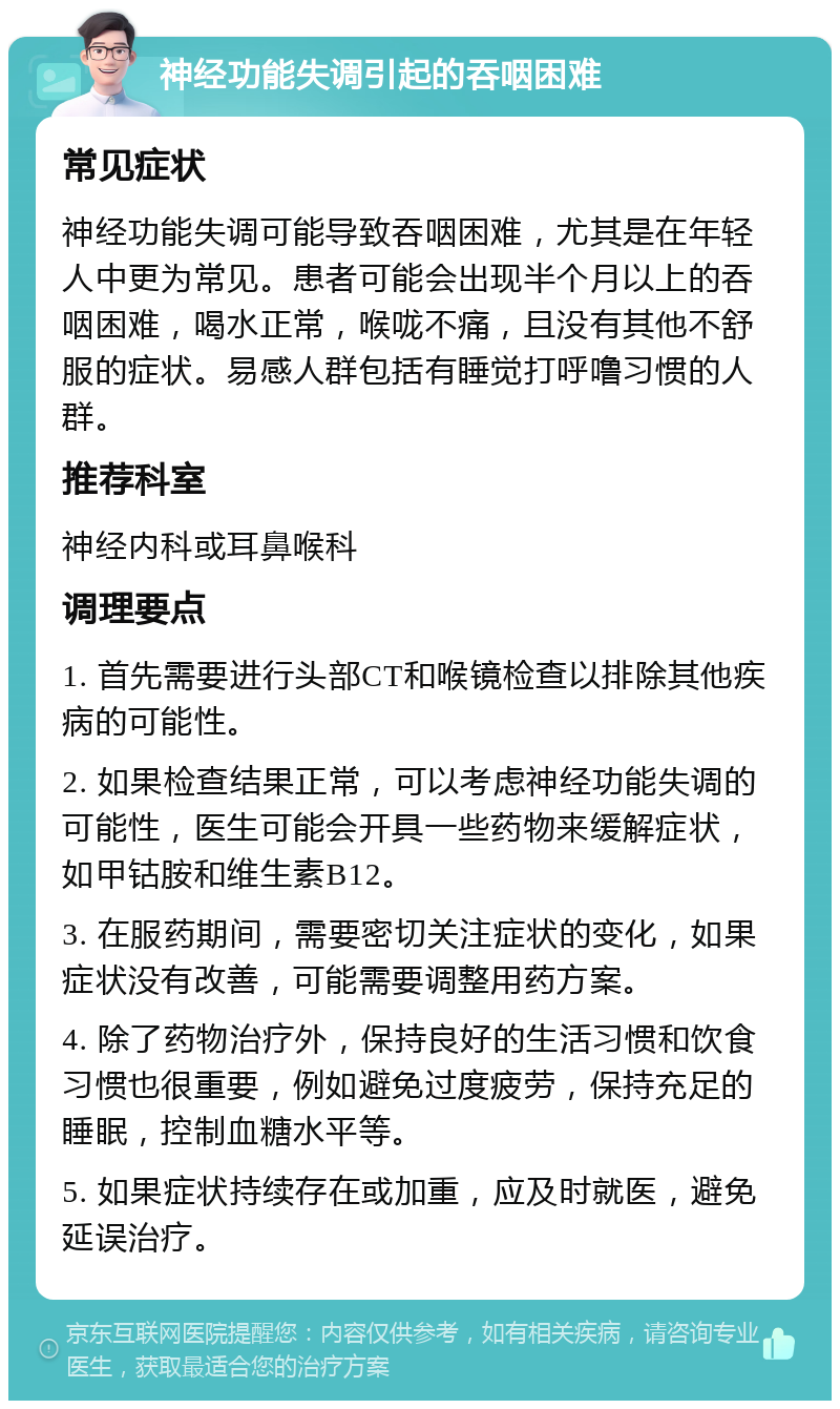 神经功能失调引起的吞咽困难 常见症状 神经功能失调可能导致吞咽困难，尤其是在年轻人中更为常见。患者可能会出现半个月以上的吞咽困难，喝水正常，喉咙不痛，且没有其他不舒服的症状。易感人群包括有睡觉打呼噜习惯的人群。 推荐科室 神经内科或耳鼻喉科 调理要点 1. 首先需要进行头部CT和喉镜检查以排除其他疾病的可能性。 2. 如果检查结果正常，可以考虑神经功能失调的可能性，医生可能会开具一些药物来缓解症状，如甲钴胺和维生素B12。 3. 在服药期间，需要密切关注症状的变化，如果症状没有改善，可能需要调整用药方案。 4. 除了药物治疗外，保持良好的生活习惯和饮食习惯也很重要，例如避免过度疲劳，保持充足的睡眠，控制血糖水平等。 5. 如果症状持续存在或加重，应及时就医，避免延误治疗。