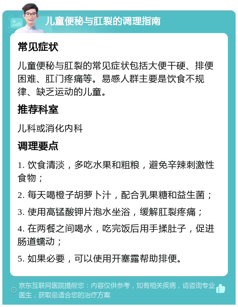 儿童便秘与肛裂的调理指南 常见症状 儿童便秘与肛裂的常见症状包括大便干硬、排便困难、肛门疼痛等。易感人群主要是饮食不规律、缺乏运动的儿童。 推荐科室 儿科或消化内科 调理要点 1. 饮食清淡，多吃水果和粗粮，避免辛辣刺激性食物； 2. 每天喝橙子胡萝卜汁，配合乳果糖和益生菌； 3. 使用高锰酸钾片泡水坐浴，缓解肛裂疼痛； 4. 在两餐之间喝水，吃完饭后用手揉肚子，促进肠道蠕动； 5. 如果必要，可以使用开塞露帮助排便。