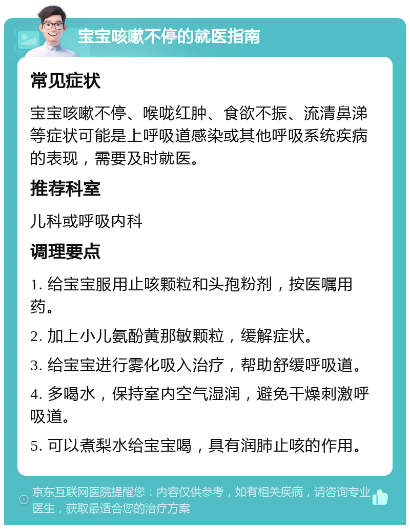 宝宝咳嗽不停的就医指南 常见症状 宝宝咳嗽不停、喉咙红肿、食欲不振、流清鼻涕等症状可能是上呼吸道感染或其他呼吸系统疾病的表现，需要及时就医。 推荐科室 儿科或呼吸内科 调理要点 1. 给宝宝服用止咳颗粒和头孢粉剂，按医嘱用药。 2. 加上小儿氨酚黄那敏颗粒，缓解症状。 3. 给宝宝进行雾化吸入治疗，帮助舒缓呼吸道。 4. 多喝水，保持室内空气湿润，避免干燥刺激呼吸道。 5. 可以煮梨水给宝宝喝，具有润肺止咳的作用。