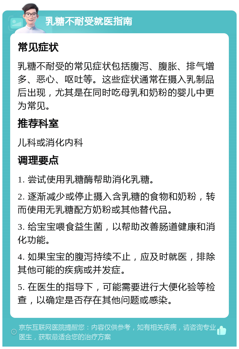 乳糖不耐受就医指南 常见症状 乳糖不耐受的常见症状包括腹泻、腹胀、排气增多、恶心、呕吐等。这些症状通常在摄入乳制品后出现，尤其是在同时吃母乳和奶粉的婴儿中更为常见。 推荐科室 儿科或消化内科 调理要点 1. 尝试使用乳糖酶帮助消化乳糖。 2. 逐渐减少或停止摄入含乳糖的食物和奶粉，转而使用无乳糖配方奶粉或其他替代品。 3. 给宝宝喂食益生菌，以帮助改善肠道健康和消化功能。 4. 如果宝宝的腹泻持续不止，应及时就医，排除其他可能的疾病或并发症。 5. 在医生的指导下，可能需要进行大便化验等检查，以确定是否存在其他问题或感染。