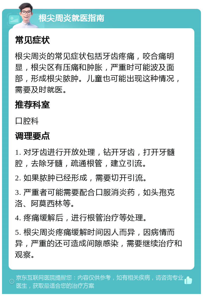 根尖周炎就医指南 常见症状 根尖周炎的常见症状包括牙齿疼痛，咬合痛明显，根尖区有压痛和肿胀，严重时可能波及面部，形成根尖脓肿。儿童也可能出现这种情况，需要及时就医。 推荐科室 口腔科 调理要点 1. 对牙齿进行开放处理，钻开牙齿，打开牙髓腔，去除牙髓，疏通根管，建立引流。 2. 如果脓肿已经形成，需要切开引流。 3. 严重者可能需要配合口服消炎药，如头孢克洛、阿莫西林等。 4. 疼痛缓解后，进行根管治疗等处理。 5. 根尖周炎疼痛缓解时间因人而异，因病情而异，严重的还可造成间隙感染，需要继续治疗和观察。