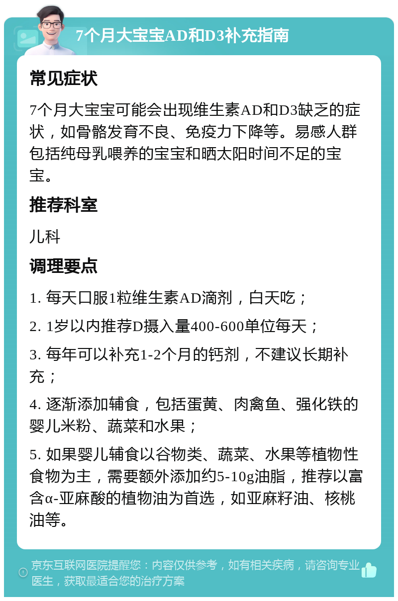 7个月大宝宝AD和D3补充指南 常见症状 7个月大宝宝可能会出现维生素AD和D3缺乏的症状，如骨骼发育不良、免疫力下降等。易感人群包括纯母乳喂养的宝宝和晒太阳时间不足的宝宝。 推荐科室 儿科 调理要点 1. 每天口服1粒维生素AD滴剂，白天吃； 2. 1岁以内推荐D摄入量400-600单位每天； 3. 每年可以补充1-2个月的钙剂，不建议长期补充； 4. 逐渐添加辅食，包括蛋黄、肉禽鱼、强化铁的婴儿米粉、蔬菜和水果； 5. 如果婴儿辅食以谷物类、蔬菜、水果等植物性食物为主，需要额外添加约5-10g油脂，推荐以富含α-亚麻酸的植物油为首选，如亚麻籽油、核桃油等。