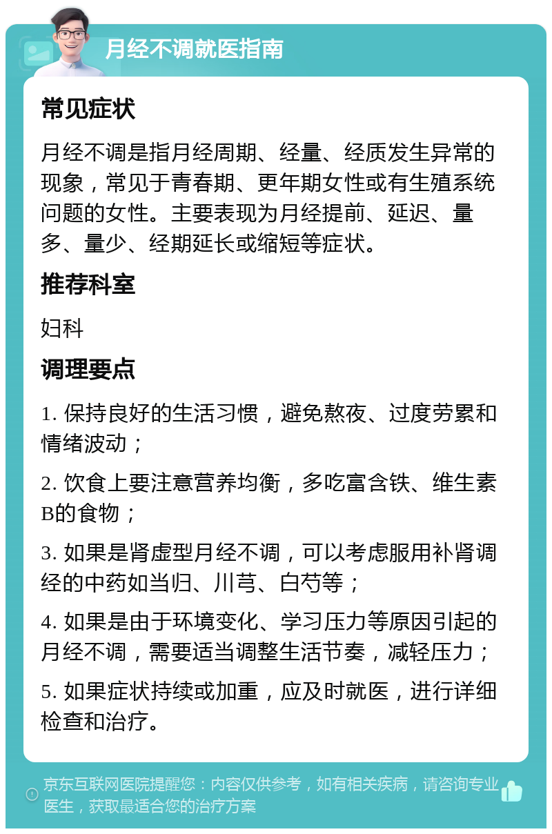 月经不调就医指南 常见症状 月经不调是指月经周期、经量、经质发生异常的现象，常见于青春期、更年期女性或有生殖系统问题的女性。主要表现为月经提前、延迟、量多、量少、经期延长或缩短等症状。 推荐科室 妇科 调理要点 1. 保持良好的生活习惯，避免熬夜、过度劳累和情绪波动； 2. 饮食上要注意营养均衡，多吃富含铁、维生素B的食物； 3. 如果是肾虚型月经不调，可以考虑服用补肾调经的中药如当归、川芎、白芍等； 4. 如果是由于环境变化、学习压力等原因引起的月经不调，需要适当调整生活节奏，减轻压力； 5. 如果症状持续或加重，应及时就医，进行详细检查和治疗。