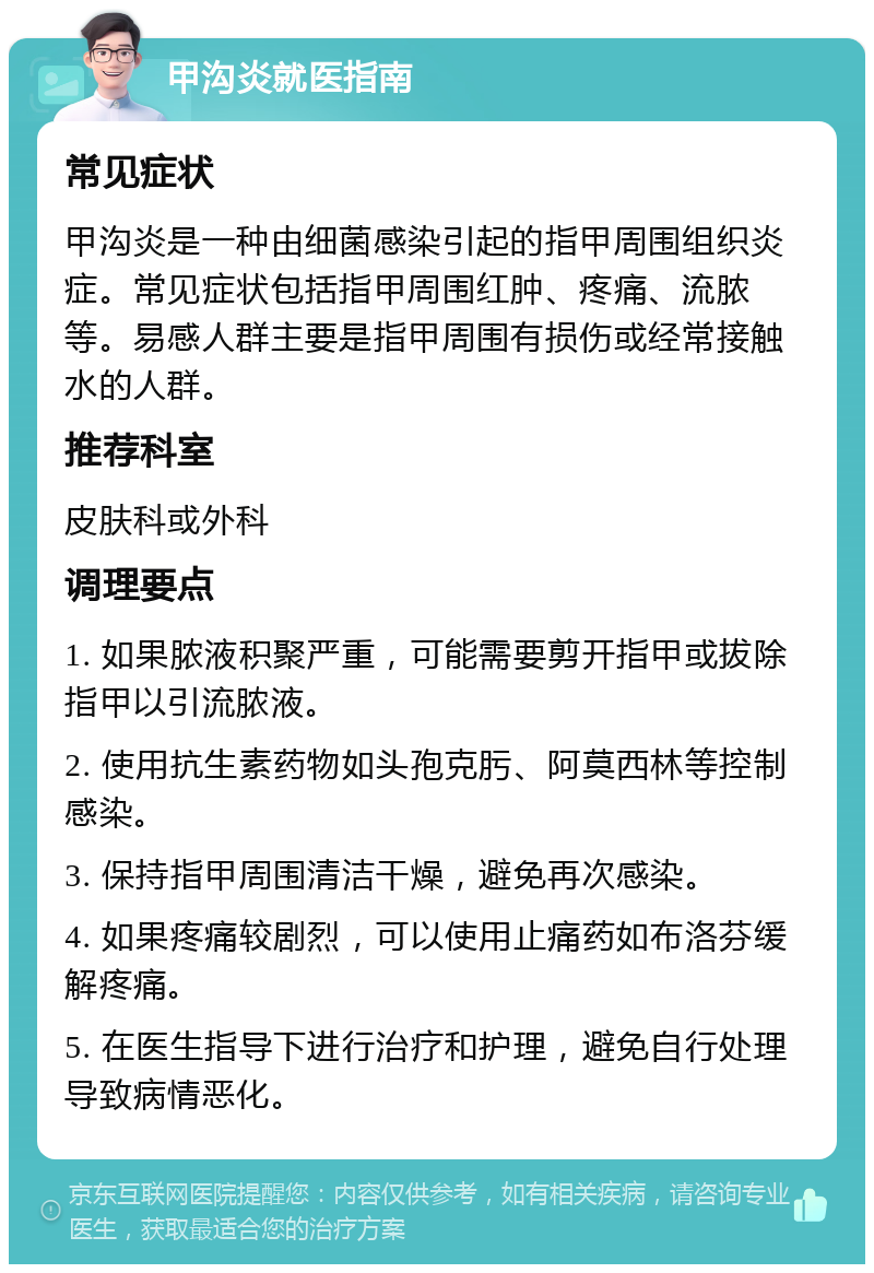 甲沟炎就医指南 常见症状 甲沟炎是一种由细菌感染引起的指甲周围组织炎症。常见症状包括指甲周围红肿、疼痛、流脓等。易感人群主要是指甲周围有损伤或经常接触水的人群。 推荐科室 皮肤科或外科 调理要点 1. 如果脓液积聚严重，可能需要剪开指甲或拔除指甲以引流脓液。 2. 使用抗生素药物如头孢克肟、阿莫西林等控制感染。 3. 保持指甲周围清洁干燥，避免再次感染。 4. 如果疼痛较剧烈，可以使用止痛药如布洛芬缓解疼痛。 5. 在医生指导下进行治疗和护理，避免自行处理导致病情恶化。