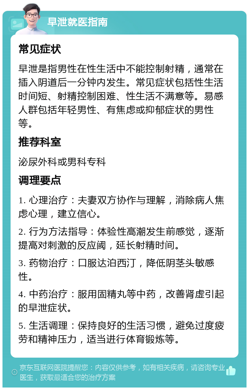 早泄就医指南 常见症状 早泄是指男性在性生活中不能控制射精，通常在插入阴道后一分钟内发生。常见症状包括性生活时间短、射精控制困难、性生活不满意等。易感人群包括年轻男性、有焦虑或抑郁症状的男性等。 推荐科室 泌尿外科或男科专科 调理要点 1. 心理治疗：夫妻双方协作与理解，消除病人焦虑心理，建立信心。 2. 行为方法指导：体验性高潮发生前感觉，逐渐提高对刺激的反应阈，延长射精时间。 3. 药物治疗：口服达泊西汀，降低阴茎头敏感性。 4. 中药治疗：服用固精丸等中药，改善肾虚引起的早泄症状。 5. 生活调理：保持良好的生活习惯，避免过度疲劳和精神压力，适当进行体育锻炼等。