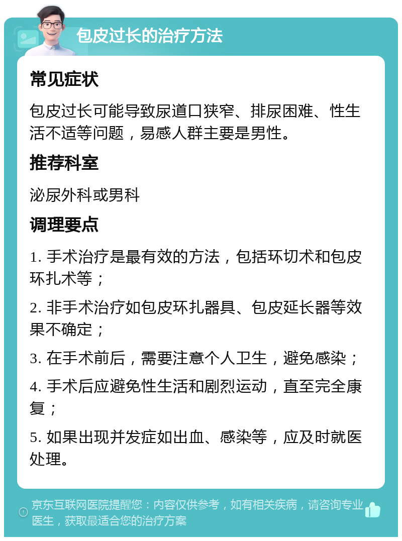 包皮过长的治疗方法 常见症状 包皮过长可能导致尿道口狭窄、排尿困难、性生活不适等问题，易感人群主要是男性。 推荐科室 泌尿外科或男科 调理要点 1. 手术治疗是最有效的方法，包括环切术和包皮环扎术等； 2. 非手术治疗如包皮环扎器具、包皮延长器等效果不确定； 3. 在手术前后，需要注意个人卫生，避免感染； 4. 手术后应避免性生活和剧烈运动，直至完全康复； 5. 如果出现并发症如出血、感染等，应及时就医处理。