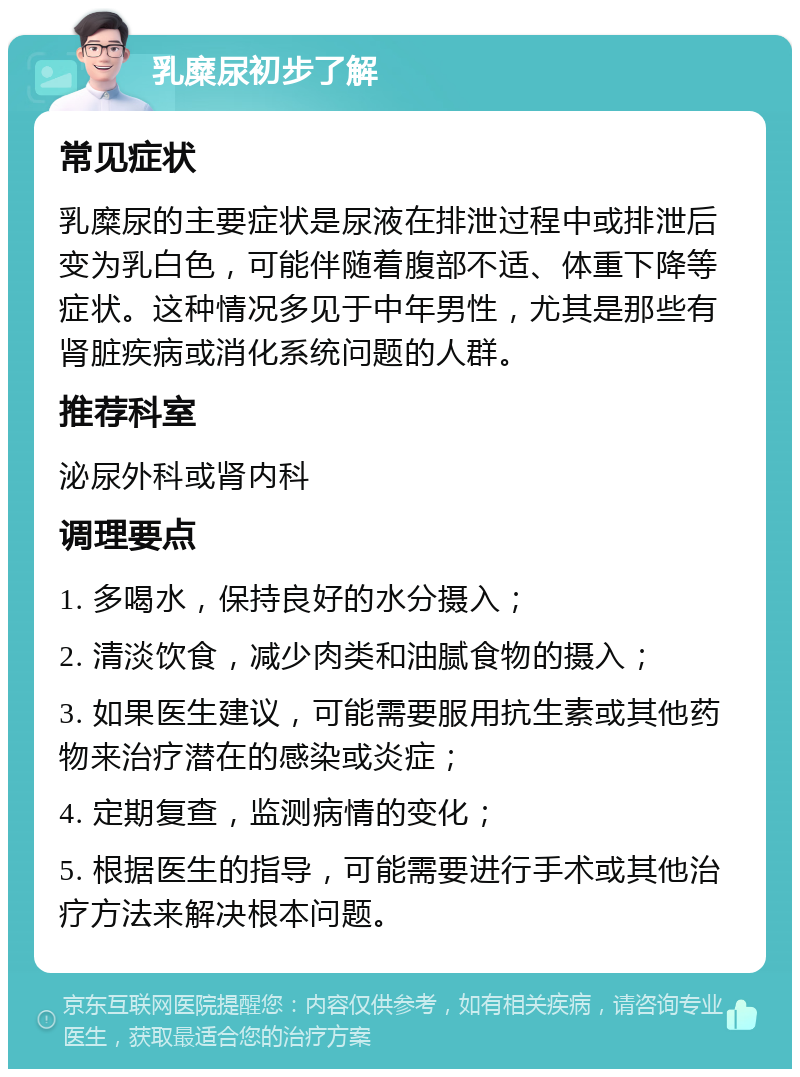 乳糜尿初步了解 常见症状 乳糜尿的主要症状是尿液在排泄过程中或排泄后变为乳白色，可能伴随着腹部不适、体重下降等症状。这种情况多见于中年男性，尤其是那些有肾脏疾病或消化系统问题的人群。 推荐科室 泌尿外科或肾内科 调理要点 1. 多喝水，保持良好的水分摄入； 2. 清淡饮食，减少肉类和油腻食物的摄入； 3. 如果医生建议，可能需要服用抗生素或其他药物来治疗潜在的感染或炎症； 4. 定期复查，监测病情的变化； 5. 根据医生的指导，可能需要进行手术或其他治疗方法来解决根本问题。