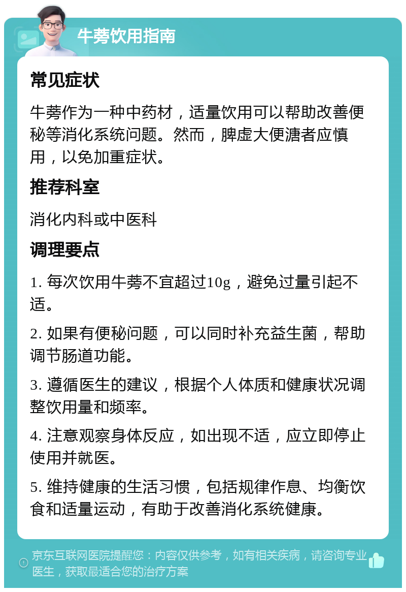 牛蒡饮用指南 常见症状 牛蒡作为一种中药材，适量饮用可以帮助改善便秘等消化系统问题。然而，脾虚大便溏者应慎用，以免加重症状。 推荐科室 消化内科或中医科 调理要点 1. 每次饮用牛蒡不宜超过10g，避免过量引起不适。 2. 如果有便秘问题，可以同时补充益生菌，帮助调节肠道功能。 3. 遵循医生的建议，根据个人体质和健康状况调整饮用量和频率。 4. 注意观察身体反应，如出现不适，应立即停止使用并就医。 5. 维持健康的生活习惯，包括规律作息、均衡饮食和适量运动，有助于改善消化系统健康。