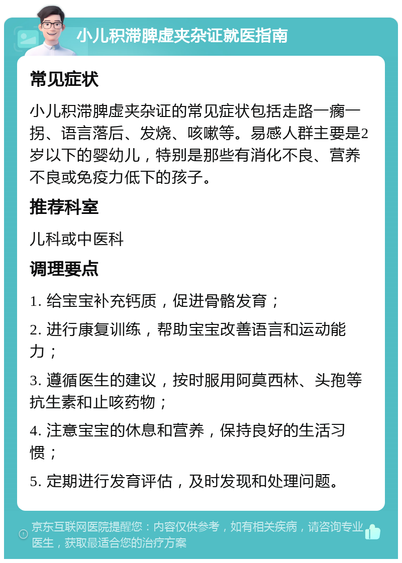 小儿积滞脾虚夹杂证就医指南 常见症状 小儿积滞脾虚夹杂证的常见症状包括走路一瘸一拐、语言落后、发烧、咳嗽等。易感人群主要是2岁以下的婴幼儿，特别是那些有消化不良、营养不良或免疫力低下的孩子。 推荐科室 儿科或中医科 调理要点 1. 给宝宝补充钙质，促进骨骼发育； 2. 进行康复训练，帮助宝宝改善语言和运动能力； 3. 遵循医生的建议，按时服用阿莫西林、头孢等抗生素和止咳药物； 4. 注意宝宝的休息和营养，保持良好的生活习惯； 5. 定期进行发育评估，及时发现和处理问题。