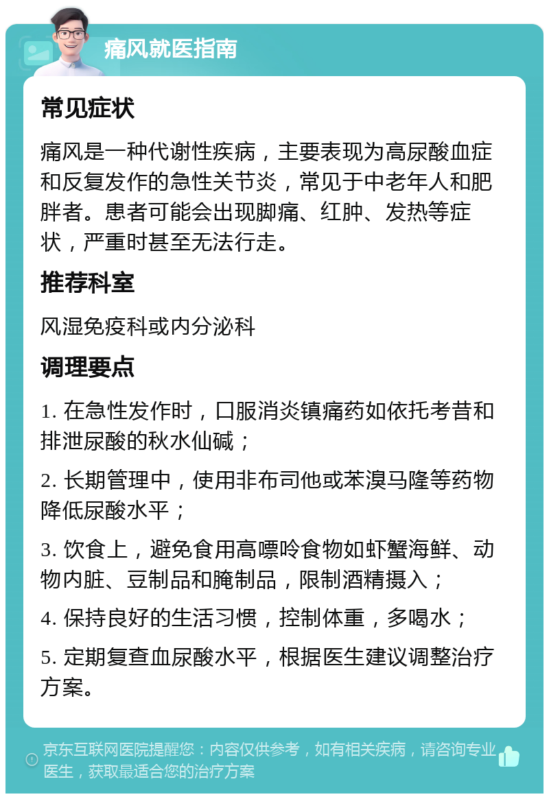 痛风就医指南 常见症状 痛风是一种代谢性疾病，主要表现为高尿酸血症和反复发作的急性关节炎，常见于中老年人和肥胖者。患者可能会出现脚痛、红肿、发热等症状，严重时甚至无法行走。 推荐科室 风湿免疫科或内分泌科 调理要点 1. 在急性发作时，口服消炎镇痛药如依托考昔和排泄尿酸的秋水仙碱； 2. 长期管理中，使用非布司他或苯溴马隆等药物降低尿酸水平； 3. 饮食上，避免食用高嘌呤食物如虾蟹海鲜、动物内脏、豆制品和腌制品，限制酒精摄入； 4. 保持良好的生活习惯，控制体重，多喝水； 5. 定期复查血尿酸水平，根据医生建议调整治疗方案。