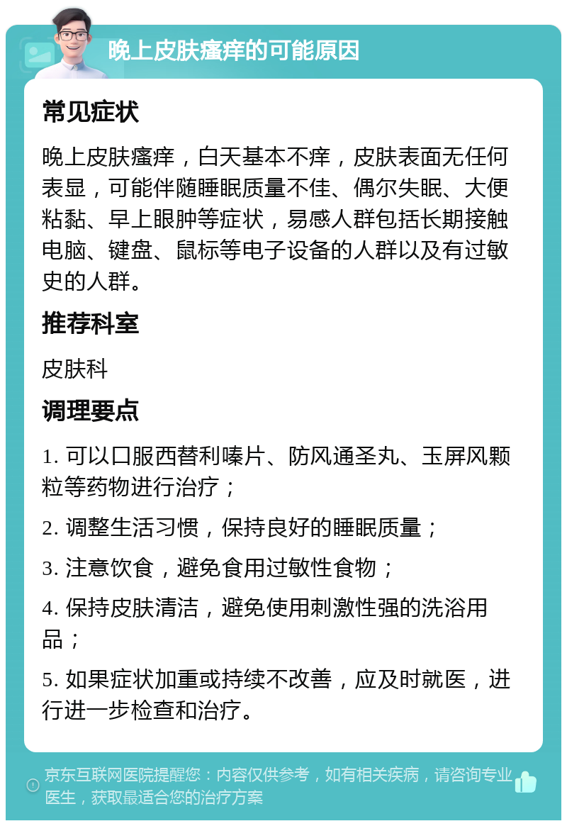 晚上皮肤瘙痒的可能原因 常见症状 晚上皮肤瘙痒，白天基本不痒，皮肤表面无任何表显，可能伴随睡眠质量不佳、偶尔失眠、大便粘黏、早上眼肿等症状，易感人群包括长期接触电脑、键盘、鼠标等电子设备的人群以及有过敏史的人群。 推荐科室 皮肤科 调理要点 1. 可以口服西替利嗪片、防风通圣丸、玉屏风颗粒等药物进行治疗； 2. 调整生活习惯，保持良好的睡眠质量； 3. 注意饮食，避免食用过敏性食物； 4. 保持皮肤清洁，避免使用刺激性强的洗浴用品； 5. 如果症状加重或持续不改善，应及时就医，进行进一步检查和治疗。