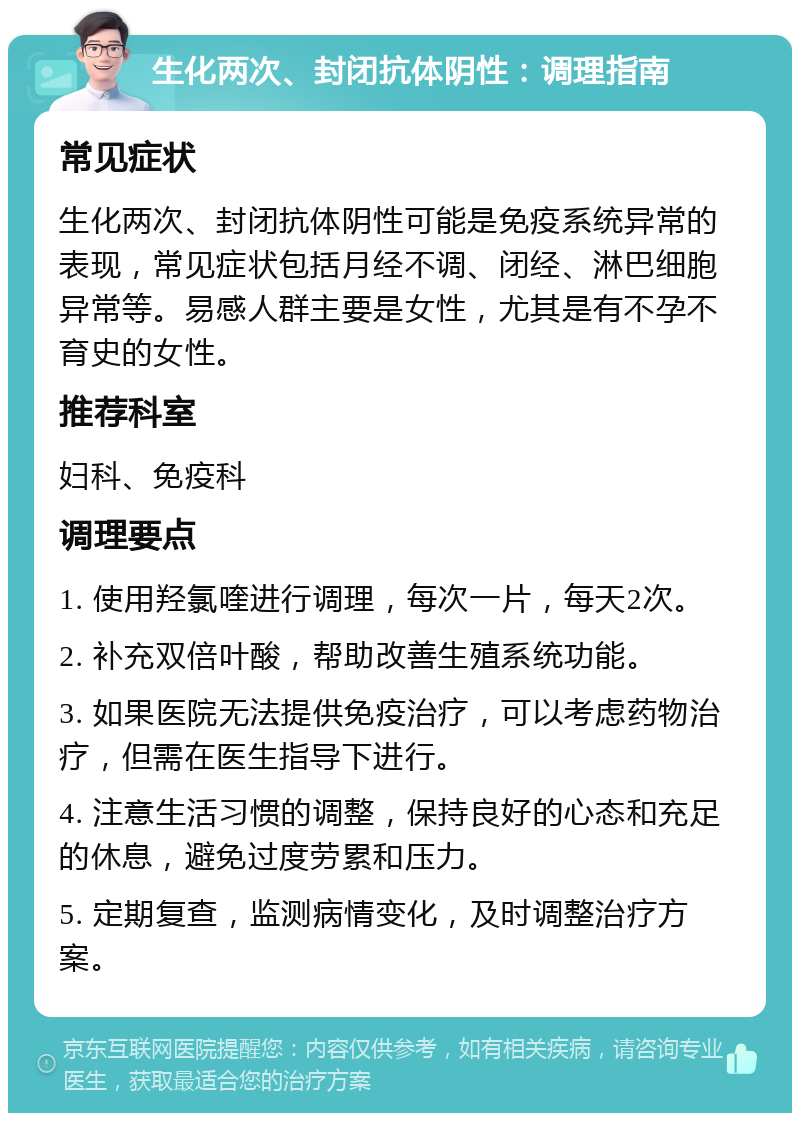 生化两次、封闭抗体阴性：调理指南 常见症状 生化两次、封闭抗体阴性可能是免疫系统异常的表现，常见症状包括月经不调、闭经、淋巴细胞异常等。易感人群主要是女性，尤其是有不孕不育史的女性。 推荐科室 妇科、免疫科 调理要点 1. 使用羟氯喹进行调理，每次一片，每天2次。 2. 补充双倍叶酸，帮助改善生殖系统功能。 3. 如果医院无法提供免疫治疗，可以考虑药物治疗，但需在医生指导下进行。 4. 注意生活习惯的调整，保持良好的心态和充足的休息，避免过度劳累和压力。 5. 定期复查，监测病情变化，及时调整治疗方案。