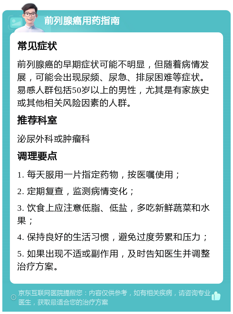 前列腺癌用药指南 常见症状 前列腺癌的早期症状可能不明显，但随着病情发展，可能会出现尿频、尿急、排尿困难等症状。易感人群包括50岁以上的男性，尤其是有家族史或其他相关风险因素的人群。 推荐科室 泌尿外科或肿瘤科 调理要点 1. 每天服用一片指定药物，按医嘱使用； 2. 定期复查，监测病情变化； 3. 饮食上应注意低脂、低盐，多吃新鲜蔬菜和水果； 4. 保持良好的生活习惯，避免过度劳累和压力； 5. 如果出现不适或副作用，及时告知医生并调整治疗方案。