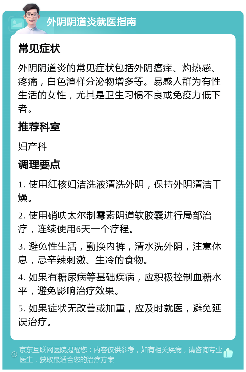 外阴阴道炎就医指南 常见症状 外阴阴道炎的常见症状包括外阴瘙痒、灼热感、疼痛，白色渣样分泌物增多等。易感人群为有性生活的女性，尤其是卫生习惯不良或免疫力低下者。 推荐科室 妇产科 调理要点 1. 使用红核妇洁洗液清洗外阴，保持外阴清洁干燥。 2. 使用硝呋太尔制霉素阴道软胶囊进行局部治疗，连续使用6天一个疗程。 3. 避免性生活，勤换内裤，清水洗外阴，注意休息，忌辛辣刺激、生冷的食物。 4. 如果有糖尿病等基础疾病，应积极控制血糖水平，避免影响治疗效果。 5. 如果症状无改善或加重，应及时就医，避免延误治疗。