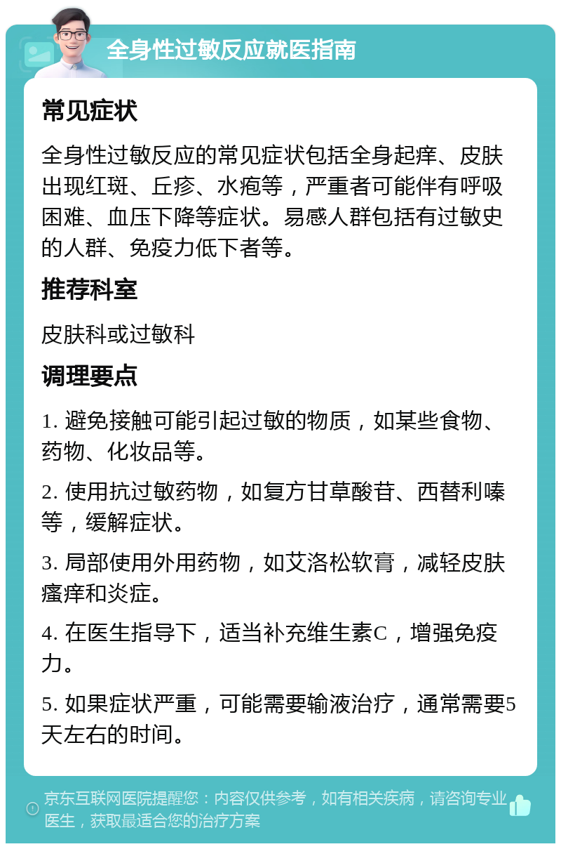 全身性过敏反应就医指南 常见症状 全身性过敏反应的常见症状包括全身起痒、皮肤出现红斑、丘疹、水疱等，严重者可能伴有呼吸困难、血压下降等症状。易感人群包括有过敏史的人群、免疫力低下者等。 推荐科室 皮肤科或过敏科 调理要点 1. 避免接触可能引起过敏的物质，如某些食物、药物、化妆品等。 2. 使用抗过敏药物，如复方甘草酸苷、西替利嗪等，缓解症状。 3. 局部使用外用药物，如艾洛松软膏，减轻皮肤瘙痒和炎症。 4. 在医生指导下，适当补充维生素C，增强免疫力。 5. 如果症状严重，可能需要输液治疗，通常需要5天左右的时间。