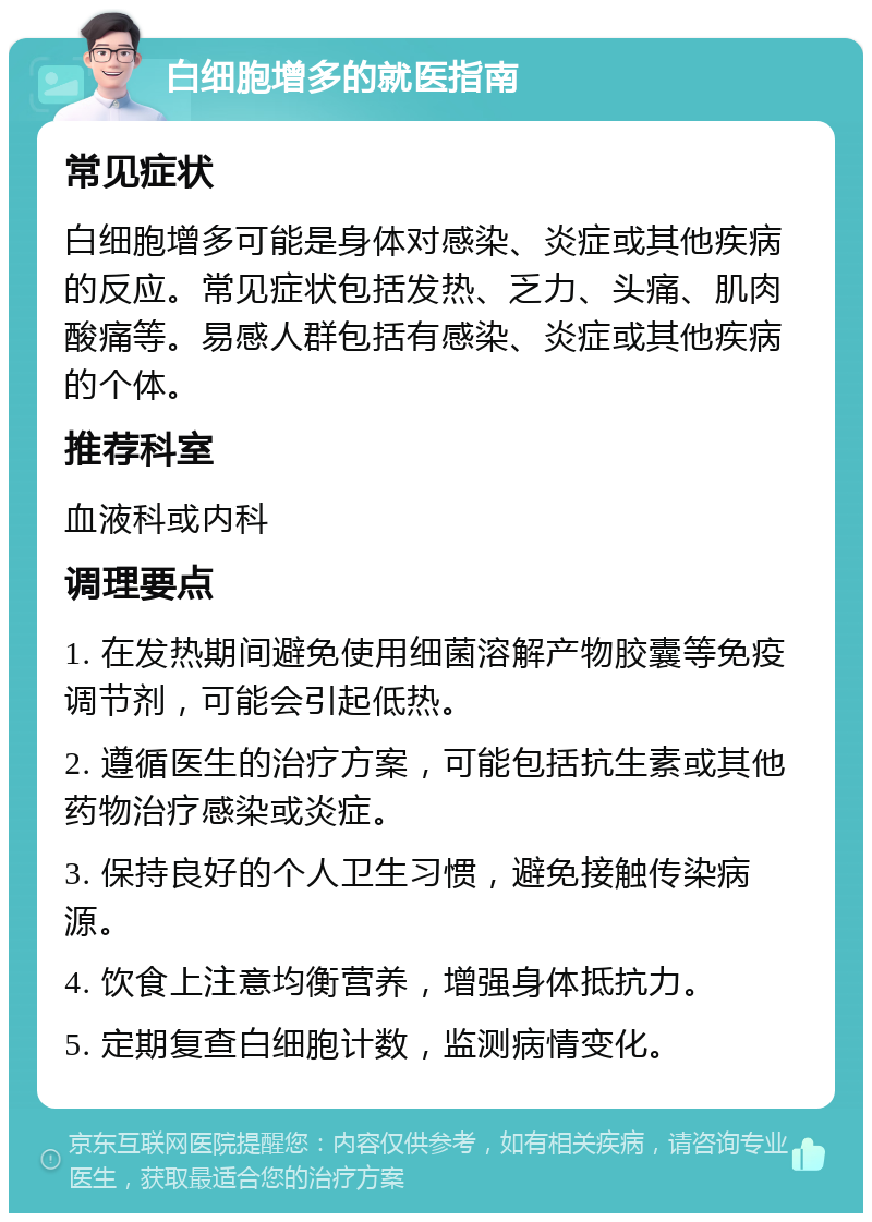 白细胞增多的就医指南 常见症状 白细胞增多可能是身体对感染、炎症或其他疾病的反应。常见症状包括发热、乏力、头痛、肌肉酸痛等。易感人群包括有感染、炎症或其他疾病的个体。 推荐科室 血液科或内科 调理要点 1. 在发热期间避免使用细菌溶解产物胶囊等免疫调节剂，可能会引起低热。 2. 遵循医生的治疗方案，可能包括抗生素或其他药物治疗感染或炎症。 3. 保持良好的个人卫生习惯，避免接触传染病源。 4. 饮食上注意均衡营养，增强身体抵抗力。 5. 定期复查白细胞计数，监测病情变化。