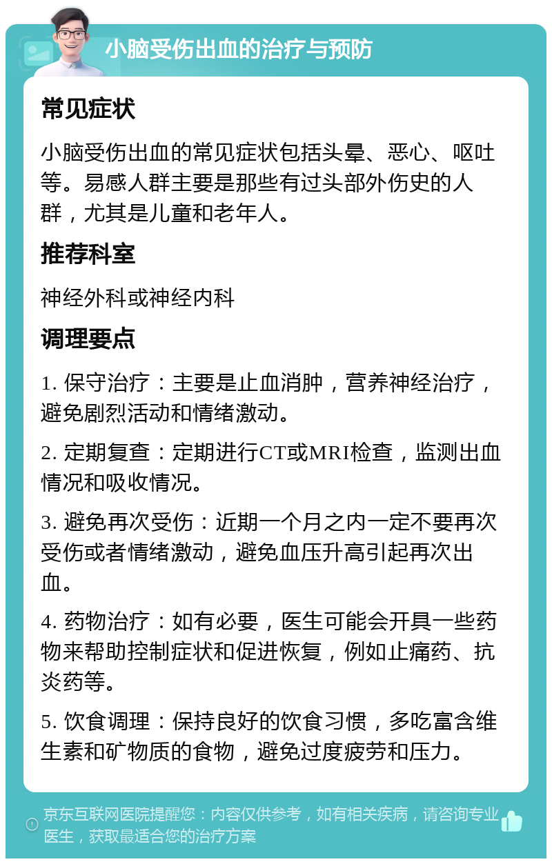 小脑受伤出血的治疗与预防 常见症状 小脑受伤出血的常见症状包括头晕、恶心、呕吐等。易感人群主要是那些有过头部外伤史的人群，尤其是儿童和老年人。 推荐科室 神经外科或神经内科 调理要点 1. 保守治疗：主要是止血消肿，营养神经治疗，避免剧烈活动和情绪激动。 2. 定期复查：定期进行CT或MRI检查，监测出血情况和吸收情况。 3. 避免再次受伤：近期一个月之内一定不要再次受伤或者情绪激动，避免血压升高引起再次出血。 4. 药物治疗：如有必要，医生可能会开具一些药物来帮助控制症状和促进恢复，例如止痛药、抗炎药等。 5. 饮食调理：保持良好的饮食习惯，多吃富含维生素和矿物质的食物，避免过度疲劳和压力。