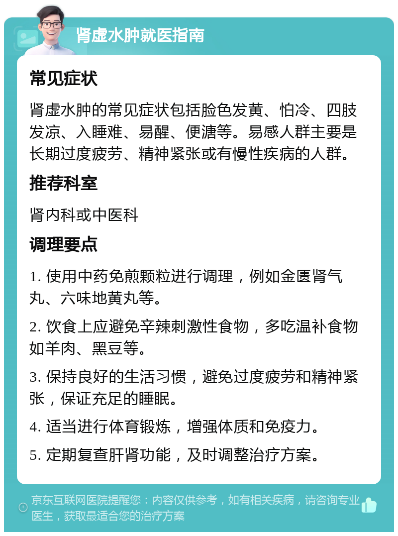 肾虚水肿就医指南 常见症状 肾虚水肿的常见症状包括脸色发黄、怕冷、四肢发凉、入睡难、易醒、便溏等。易感人群主要是长期过度疲劳、精神紧张或有慢性疾病的人群。 推荐科室 肾内科或中医科 调理要点 1. 使用中药免煎颗粒进行调理，例如金匮肾气丸、六味地黄丸等。 2. 饮食上应避免辛辣刺激性食物，多吃温补食物如羊肉、黑豆等。 3. 保持良好的生活习惯，避免过度疲劳和精神紧张，保证充足的睡眠。 4. 适当进行体育锻炼，增强体质和免疫力。 5. 定期复查肝肾功能，及时调整治疗方案。