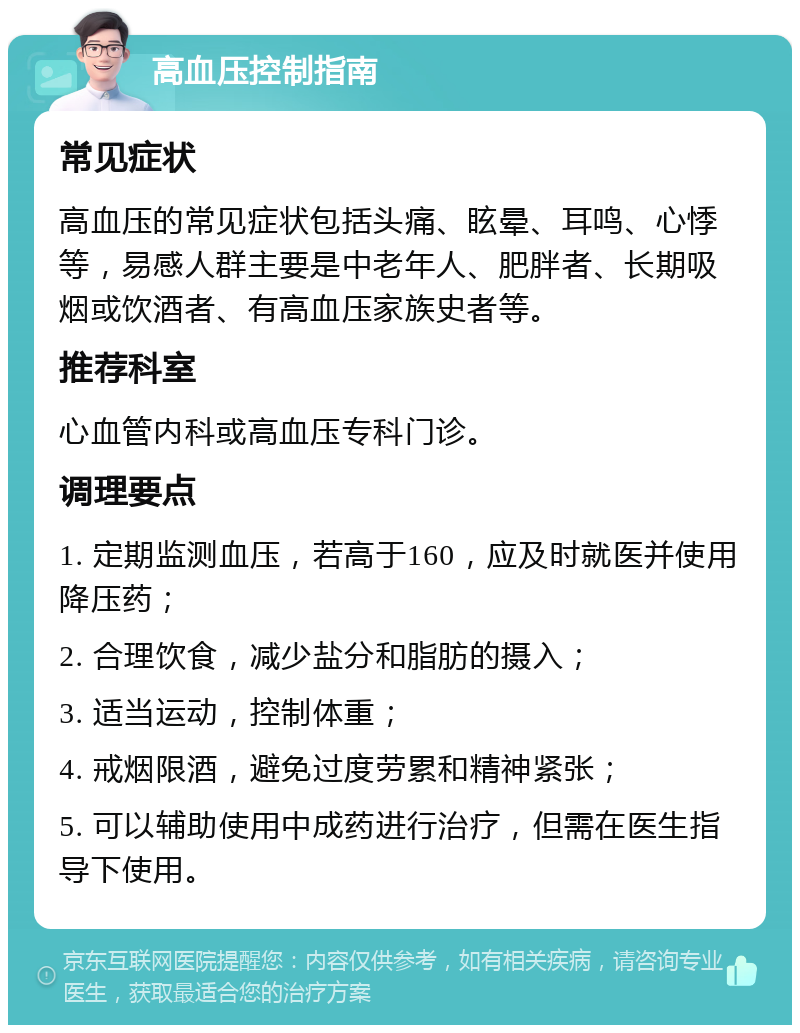 高血压控制指南 常见症状 高血压的常见症状包括头痛、眩晕、耳鸣、心悸等，易感人群主要是中老年人、肥胖者、长期吸烟或饮酒者、有高血压家族史者等。 推荐科室 心血管内科或高血压专科门诊。 调理要点 1. 定期监测血压，若高于160，应及时就医并使用降压药； 2. 合理饮食，减少盐分和脂肪的摄入； 3. 适当运动，控制体重； 4. 戒烟限酒，避免过度劳累和精神紧张； 5. 可以辅助使用中成药进行治疗，但需在医生指导下使用。