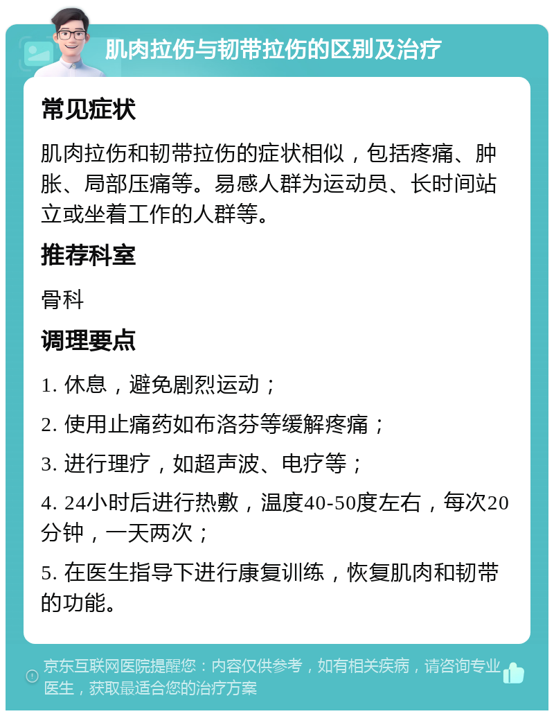 肌肉拉伤与韧带拉伤的区别及治疗 常见症状 肌肉拉伤和韧带拉伤的症状相似，包括疼痛、肿胀、局部压痛等。易感人群为运动员、长时间站立或坐着工作的人群等。 推荐科室 骨科 调理要点 1. 休息，避免剧烈运动； 2. 使用止痛药如布洛芬等缓解疼痛； 3. 进行理疗，如超声波、电疗等； 4. 24小时后进行热敷，温度40-50度左右，每次20分钟，一天两次； 5. 在医生指导下进行康复训练，恢复肌肉和韧带的功能。