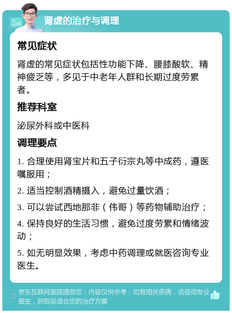 肾虚的治疗与调理 常见症状 肾虚的常见症状包括性功能下降、腰膝酸软、精神疲乏等，多见于中老年人群和长期过度劳累者。 推荐科室 泌尿外科或中医科 调理要点 1. 合理使用肾宝片和五子衍宗丸等中成药，遵医嘱服用； 2. 适当控制酒精摄入，避免过量饮酒； 3. 可以尝试西地那非（伟哥）等药物辅助治疗； 4. 保持良好的生活习惯，避免过度劳累和情绪波动； 5. 如无明显效果，考虑中药调理或就医咨询专业医生。