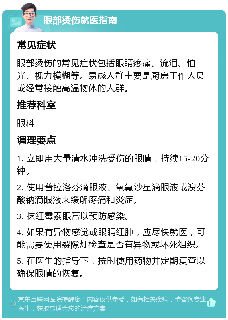 眼部烫伤就医指南 常见症状 眼部烫伤的常见症状包括眼睛疼痛、流泪、怕光、视力模糊等。易感人群主要是厨房工作人员或经常接触高温物体的人群。 推荐科室 眼科 调理要点 1. 立即用大量清水冲洗受伤的眼睛，持续15-20分钟。 2. 使用普拉洛芬滴眼液、氧氟沙星滴眼液或溴芬酸钠滴眼液来缓解疼痛和炎症。 3. 抹红霉素眼膏以预防感染。 4. 如果有异物感觉或眼睛红肿，应尽快就医，可能需要使用裂隙灯检查是否有异物或坏死组织。 5. 在医生的指导下，按时使用药物并定期复查以确保眼睛的恢复。