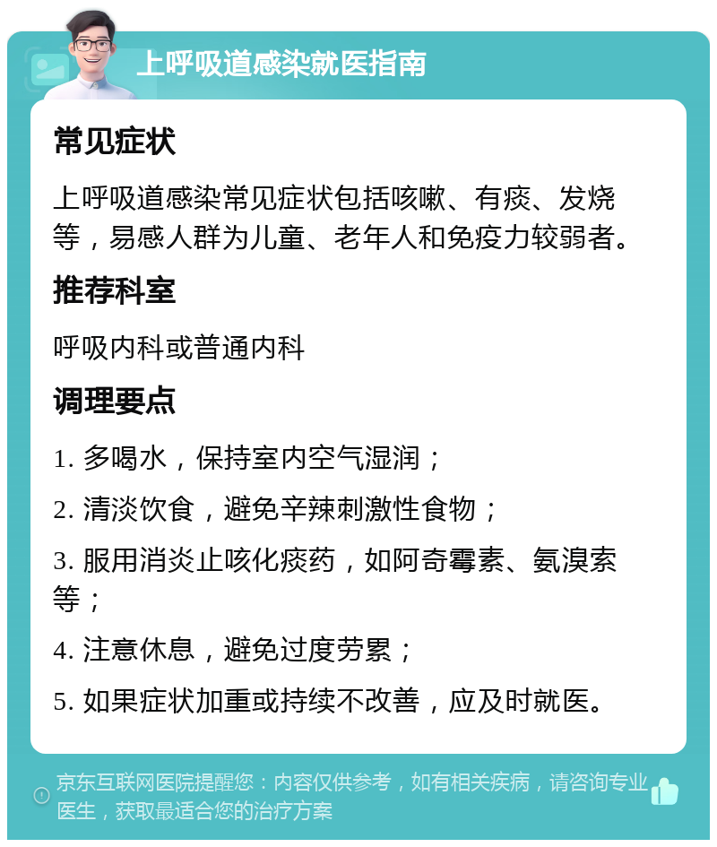 上呼吸道感染就医指南 常见症状 上呼吸道感染常见症状包括咳嗽、有痰、发烧等，易感人群为儿童、老年人和免疫力较弱者。 推荐科室 呼吸内科或普通内科 调理要点 1. 多喝水，保持室内空气湿润； 2. 清淡饮食，避免辛辣刺激性食物； 3. 服用消炎止咳化痰药，如阿奇霉素、氨溴索等； 4. 注意休息，避免过度劳累； 5. 如果症状加重或持续不改善，应及时就医。