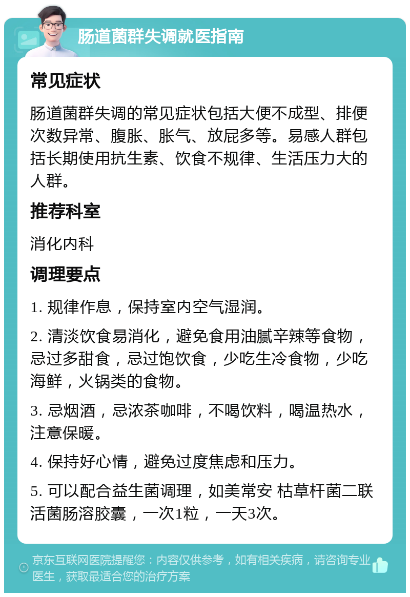 肠道菌群失调就医指南 常见症状 肠道菌群失调的常见症状包括大便不成型、排便次数异常、腹胀、胀气、放屁多等。易感人群包括长期使用抗生素、饮食不规律、生活压力大的人群。 推荐科室 消化内科 调理要点 1. 规律作息，保持室内空气湿润。 2. 清淡饮食易消化，避免食用油腻辛辣等食物，忌过多甜食，忌过饱饮食，少吃生冷食物，少吃海鲜，火锅类的食物。 3. 忌烟酒，忌浓茶咖啡，不喝饮料，喝温热水，注意保暖。 4. 保持好心情，避免过度焦虑和压力。 5. 可以配合益生菌调理，如美常安 枯草杆菌二联活菌肠溶胶囊，一次1粒，一天3次。